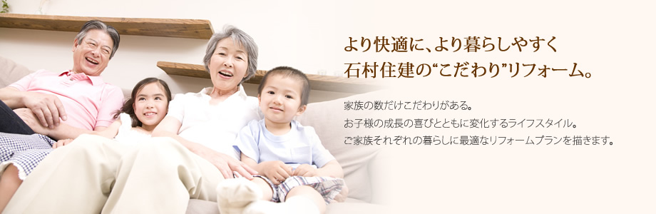 より快適に、より暮らしやすく石村住建の“こだわり”リフォーム。
家族の数だけこだわりがある。
お子様の成長の喜びとともに変化するライフスタイル。
ご家族それぞれの暮らしに最適なリフォームプランを描きます。